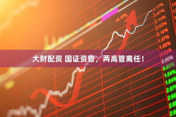 大财配资 国证资管，两高管离任！