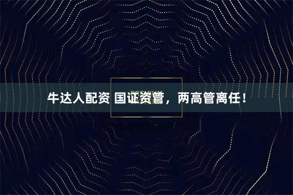 牛达人配资 国证资管，两高管离任！