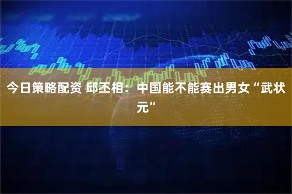 今日策略配资 邱丕相：中国能不能赛出男女“武状元”