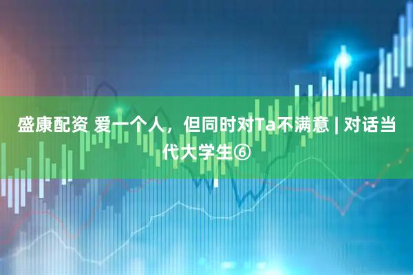 盛康配资 爱一个人，但同时对Ta不满意 | 对话当代大学生⑥