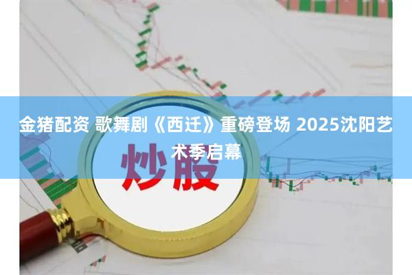金猪配资 歌舞剧《西迁》重磅登场&#32;2025沈阳艺术季启幕
