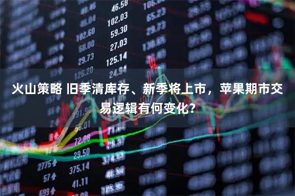 火山策略 旧季清库存、新季将上市，苹果期市交易逻辑有何变化？