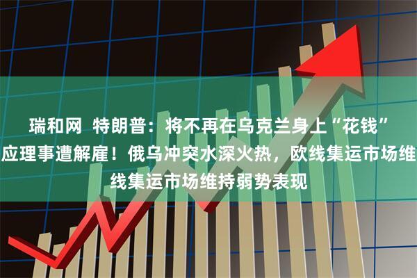 瑞和网  特朗普：将不再在乌克兰身上“花钱”！美联储回应理事遭解雇！俄乌冲突水深火热，欧线集运市场维持弱势表现