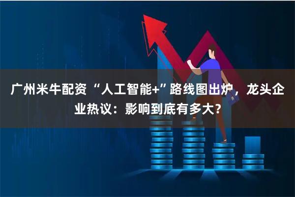 广州米牛配资 “人工智能+”路线图出炉，龙头企业热议：影响到底有多大？