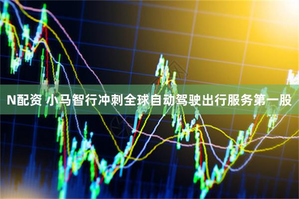 N配资 小马智行冲刺全球自动驾驶出行服务第一股