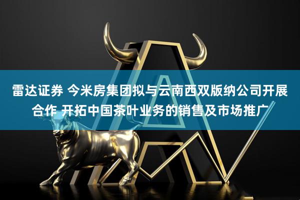 雷达证券 今米房集团拟与云南西双版纳公司开展合作 开拓中国茶叶业务的销售及市场推广