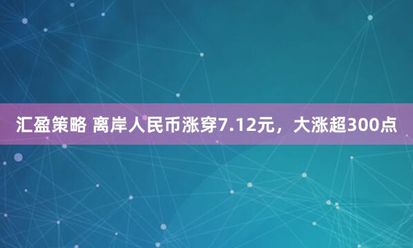 汇盈策略 离岸人民币涨穿7.12元，大涨超300点