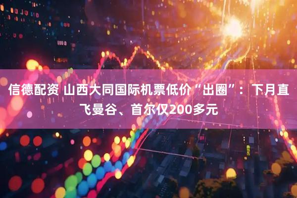 信德配资 山西大同国际机票低价“出圈”：下月直飞曼谷、首尔仅200多元
