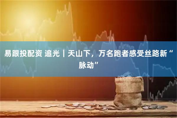 易跟投配资 追光｜天山下，万名跑者感受丝路新“脉动”