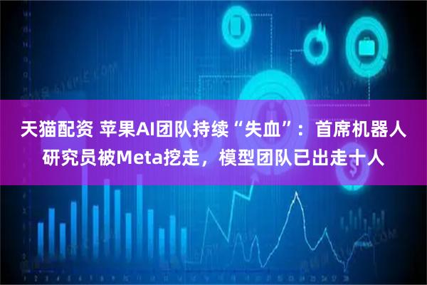 天猫配资 苹果AI团队持续“失血”：首席机器人研究员被Meta挖走，模型团队已出走十人