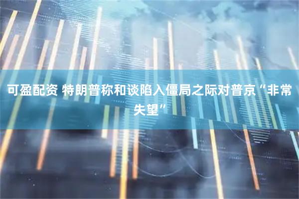 可盈配资 特朗普称和谈陷入僵局之际对普京“非常失望”