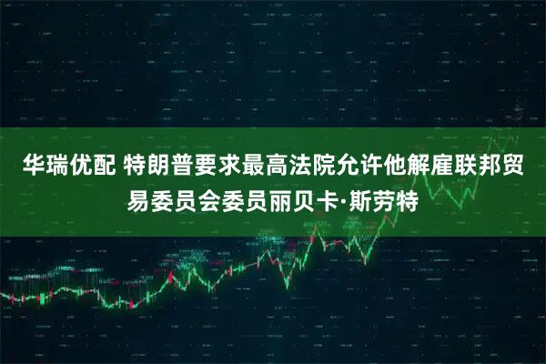 华瑞优配 特朗普要求最高法院允许他解雇联邦贸易委员会委员丽贝卡·斯劳特