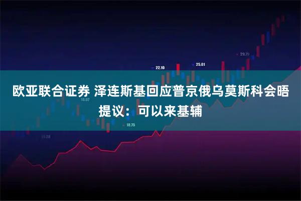 欧亚联合证券 泽连斯基回应普京俄乌莫斯科会晤提议：可以来基辅