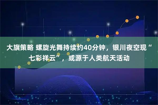 大旗策略 螺旋光舞持续约40分钟，银川夜空现“七彩祥云”，或源于人类航天活动