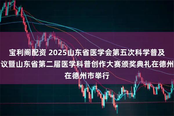 宝利阁配资 2025山东省医学会第五次科学普及学术会议暨山东省第二届医学科普创作大赛颁奖典礼在德州市举行