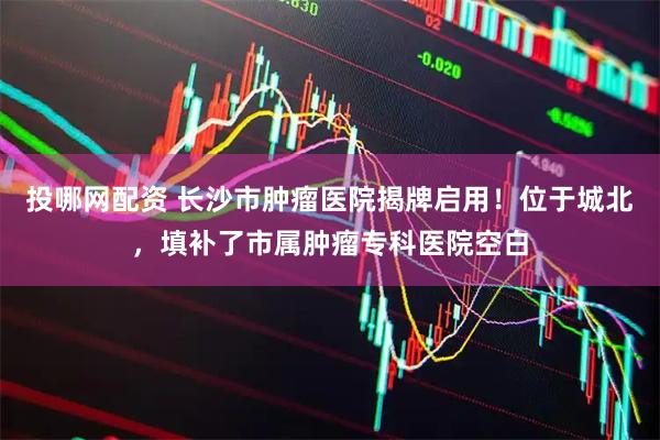 投哪网配资 长沙市肿瘤医院揭牌启用！位于城北，填补了市属肿瘤专科医院空白