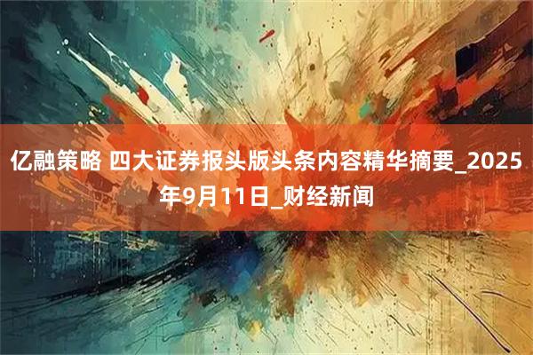 亿融策略 四大证券报头版头条内容精华摘要_2025年9月11日_财经新闻