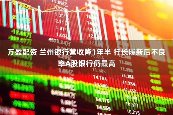 万盈配资 兰州银行营收降1年半 行长履新后不良率A股银行仍最高
