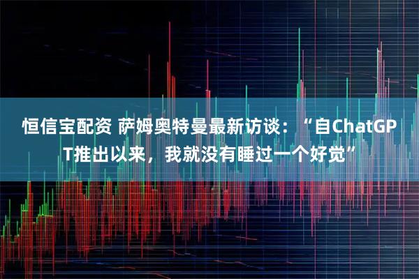 恒信宝配资 萨姆奥特曼最新访谈：“自ChatGPT推出以来，我就没有睡过一个好觉”
