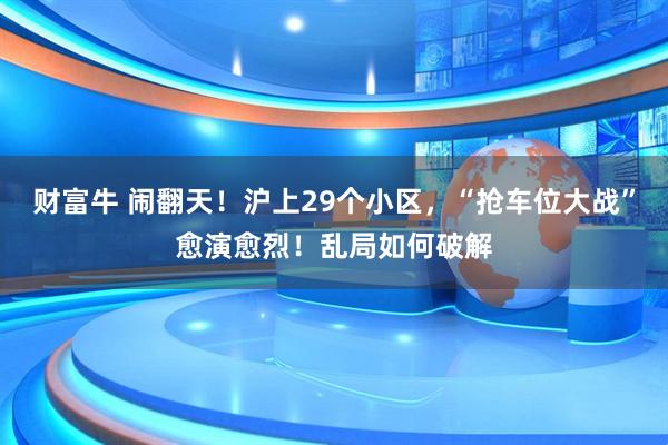 财富牛 闹翻天！沪上29个小区，“抢车位大战”愈演愈烈！乱局如何破解