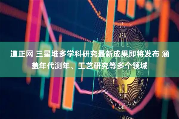道正网 三星堆多学科研究最新成果即将发布 涵盖年代测年、工艺研究等多个领域