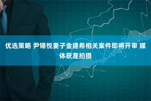 优选策略 尹锡悦妻子金建希相关案件即将开审 媒体获准拍摄