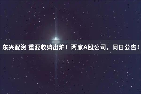 东兴配资 重要收购出炉！两家A股公司，同日公告！
