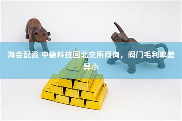 海会配资 中德科技回北交所问询，阀门毛利率差异小