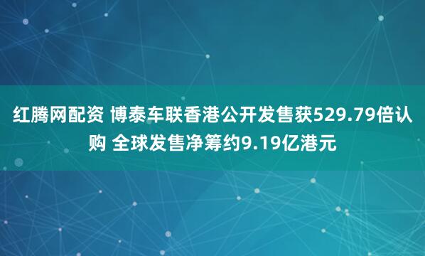 红腾网配资 博泰车联香港公开发售获529.79倍认购 全球发售净筹约9.19亿港元