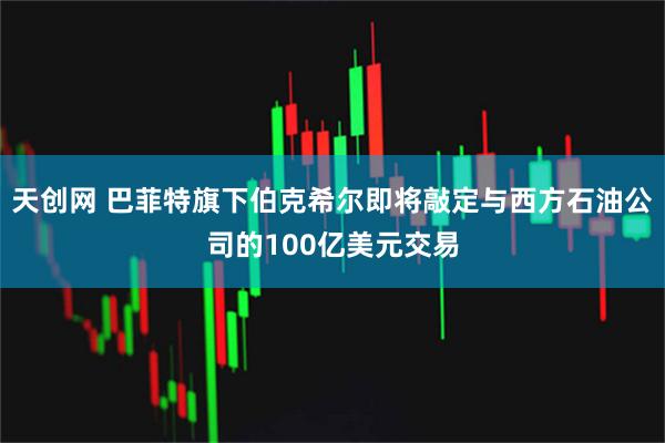天创网 巴菲特旗下伯克希尔即将敲定与西方石油公司的100亿美元交易