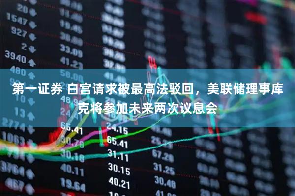 第一证券 白宫请求被最高法驳回，美联储理事库克将参加未来两次议息会
