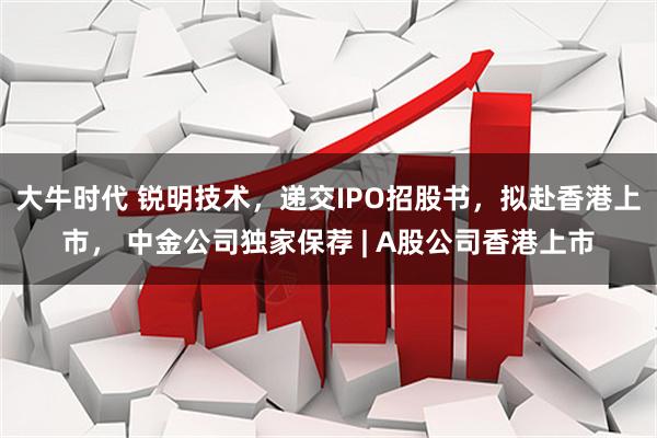 大牛时代 锐明技术，递交IPO招股书，拟赴香港上市， 中金公司独家保荐 | A股公司香港上市