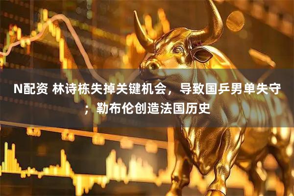 N配资 林诗栋失掉关键机会，导致国乒男单失守；勒布伦创造法国历史