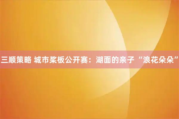 三顺策略 城市桨板公开赛：湖面的亲子 “浪花朵朵”