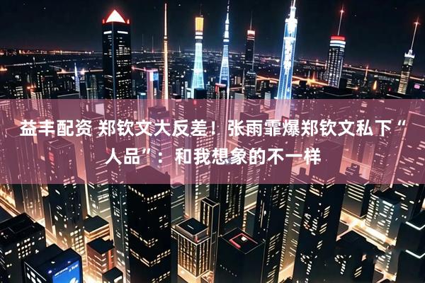 益丰配资 郑钦文大反差！张雨霏爆郑钦文私下“人品”：和我想象的不一样