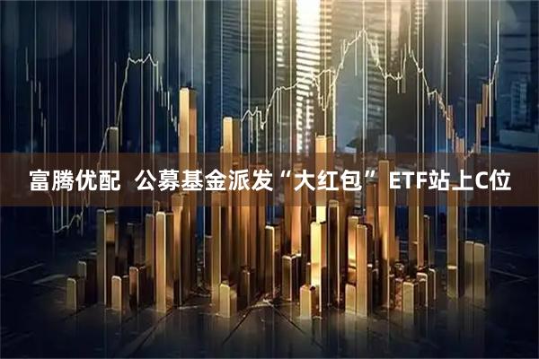 富腾优配  公募基金派发“大红包” ETF站上C位