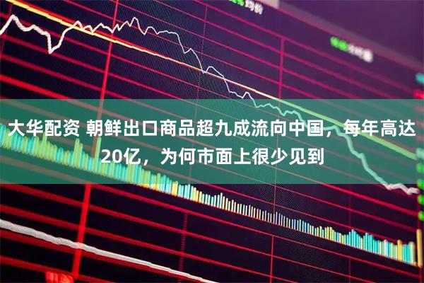 大华配资 朝鲜出口商品超九成流向中国，每年高达20亿，为何市面上很少见到