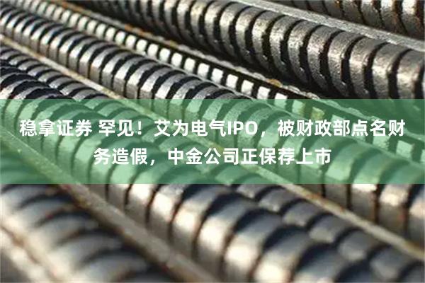 稳拿证券 罕见！艾为电气IPO，被财政部点名财务造假，中金公司正保荐上市