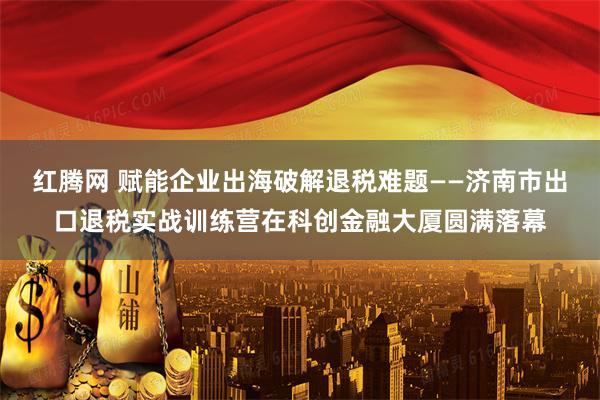 红腾网 赋能企业出海破解退税难题——济南市出口退税实战训练营在科创金融大厦圆满落幕