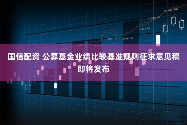 国信配资 公募基金业绩比较基准规则征求意见稿即将发布