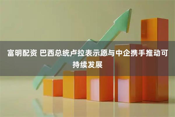 富明配资 巴西总统卢拉表示愿与中企携手推动可持续发展