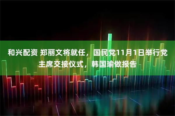 和兴配资 郑丽文将就任，国民党11月1日举行党主席交接仪式，韩国瑜做报告