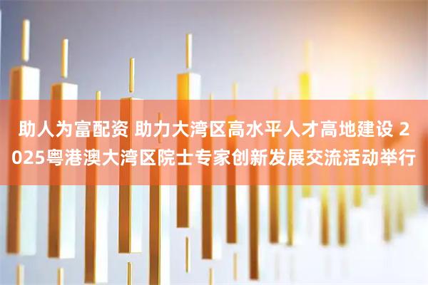 助人为富配资 助力大湾区高水平人才高地建设 2025粤港澳大湾区院士专家创新发展交流活动举行