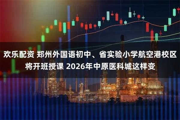 欢乐配资 郑州外国语初中、省实验小学航空港校区将开班授课 2026年中原医科城这样变