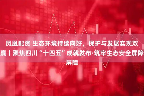 凤凰配资 生态环境持续向好，保护与发展实现双赢丨聚焦四川“十四五”成就发布·筑牢生态安全屏障
