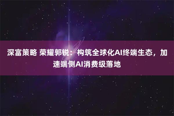 深富策略 荣耀郭锐：构筑全球化AI终端生态，加速端侧AI消费级落地