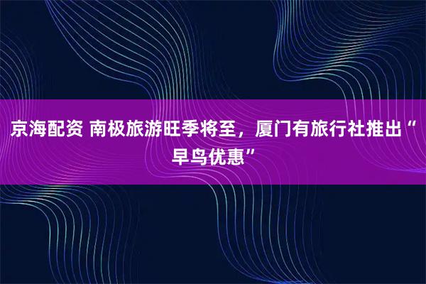 京海配资 南极旅游旺季将至，厦门有旅行社推出“早鸟优惠”