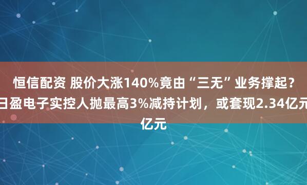 恒信配资 股价大涨140%竟由“三无”业务撑起？日盈电子实控人抛最高3%减持计划，或套现2.34亿元