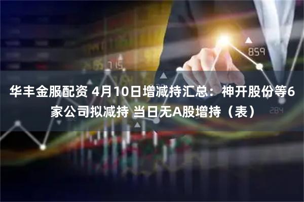 华丰金服配资 4月10日增减持汇总：神开股份等6家公司拟减持 当日无A股增持（表）